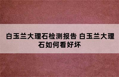 白玉兰大理石检测报告 白玉兰大理石如何看好坏